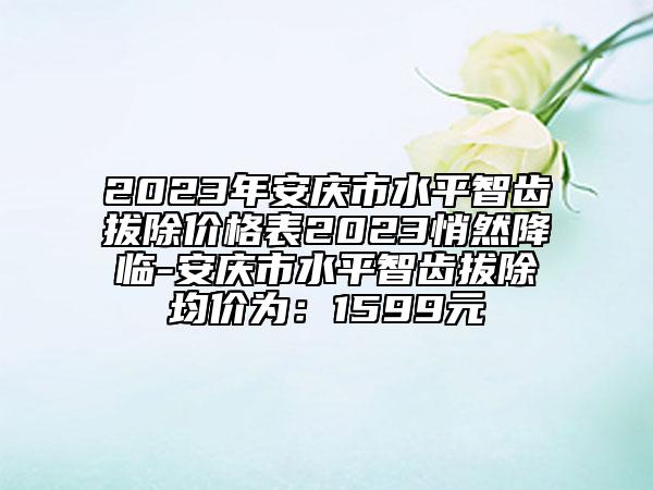 2023年安庆市水平智齿拔除价格表2023悄然降临-安庆市水平智齿拔除均价为：1599元