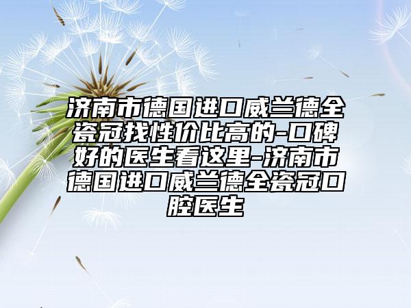 济南市德国进口威兰德全瓷冠找性价比高的-口碑好的医生看这里-济南市德国进口威兰德全瓷冠口腔医生