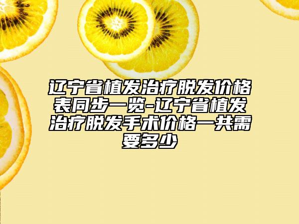 辽宁省植发治疗脱发价格表同步一览-辽宁省植发治疗脱发手术价格一共需要多少