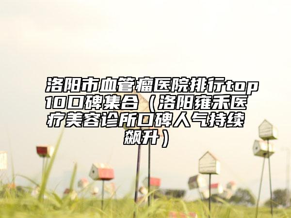 洛阳市血管瘤医院排行top10口碑集合（洛阳雍禾医疗美容诊所口碑人气持续飙升）