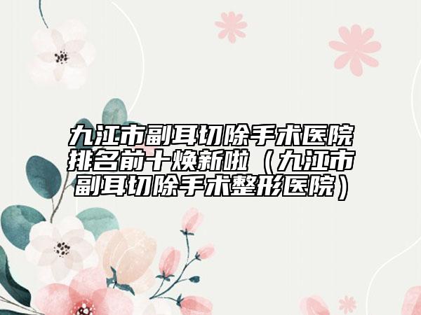 九江市副耳切除手术医院排名前十焕新啦（九江市副耳切除手术整形医院）