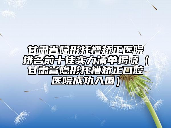 甘肃省隐形托槽矫正医院排名前十佳实力清单揭晓（甘肃省隐形托槽矫正口腔医院成功入围）