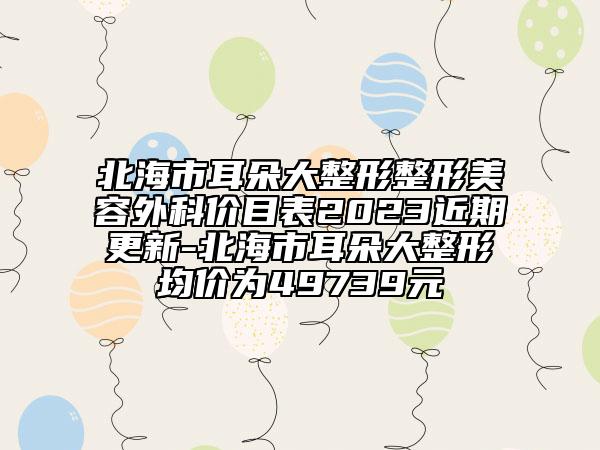 北海市耳朵大整形整形美容外科价目表2023近期更新-北海市耳朵大整形均价为49739元
