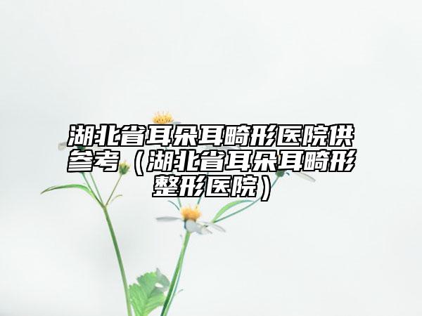 湖北省耳朵耳畸形医院供参考（湖北省耳朵耳畸形整形医院）