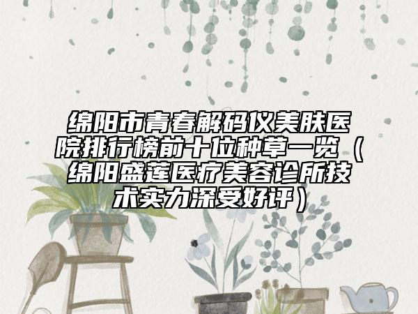 绵阳市青春解码仪美肤医院排行榜前十位种草一览（绵阳盛莲医疗美容诊所技术实力深受好评）