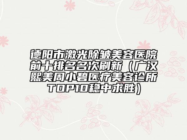 德阳市激光除皱美容医院前十排名名次刷新（广汉熙美周小碧医疗美容诊所TOP10稳中求胜）