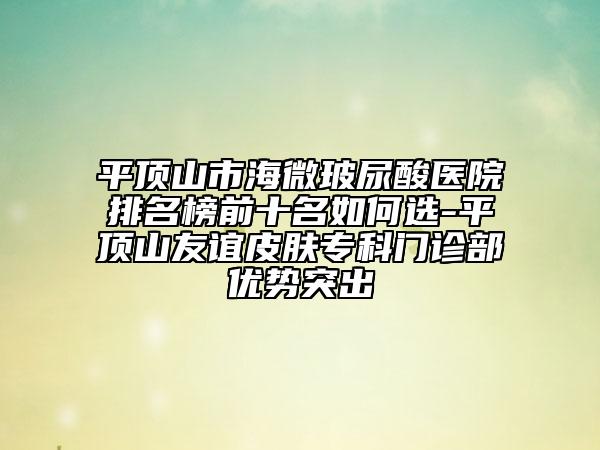 平顶山市海微玻尿酸医院排名榜前十名如何选-平顶山友谊皮肤专科门诊部优势突出