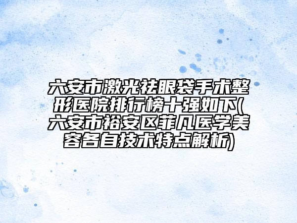 六安市激光祛眼袋手术整形医院排行榜十强如下(六安市裕安区菲凡医学美容各自技术特点解析)
