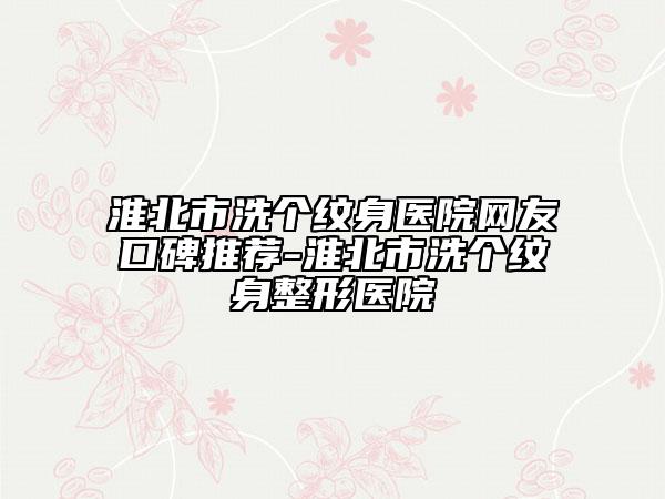 淮北市洗个纹身医院网友口碑推荐-淮北市洗个纹身整形医院