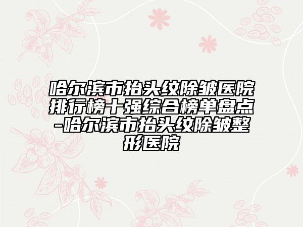 哈尔滨市抬头纹除皱医院排行榜十强综合榜单盘点-哈尔滨市抬头纹除皱整形医院