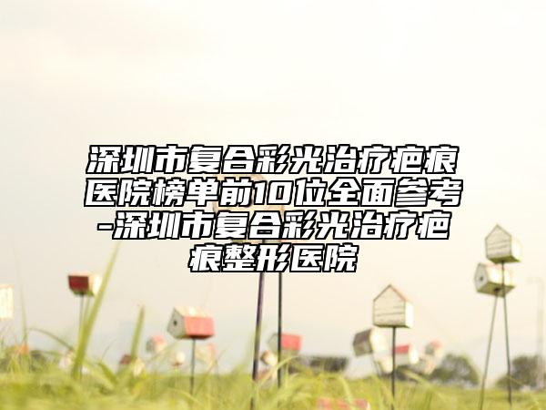 深圳市复合彩光治疗疤痕医院榜单前10位全面参考-深圳市复合彩光治疗疤痕整形医院