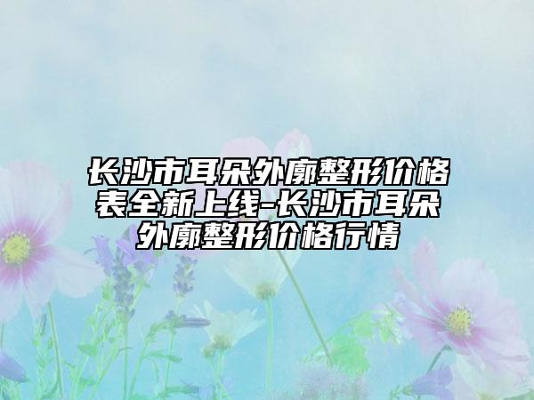 长沙市耳朵外廓整形价格表全新上线-长沙市耳朵外廓整形价格行情