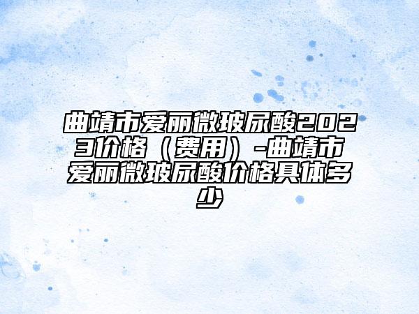 曲靖市爱丽微玻尿酸2023价格（费用）-曲靖市爱丽微玻尿酸价格具体多少