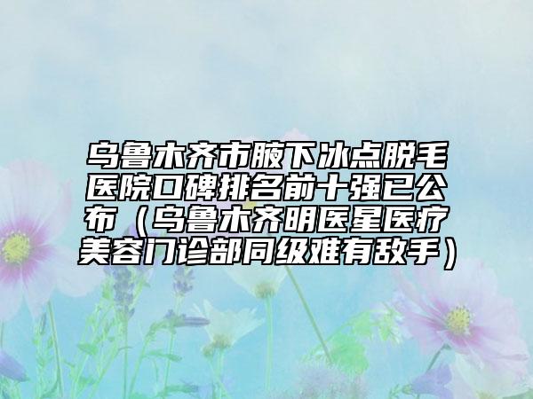 乌鲁木齐市腋下冰点脱毛医院口碑排名前十强已公布（乌鲁木齐明医星医疗美容门诊部同级难有敌手）