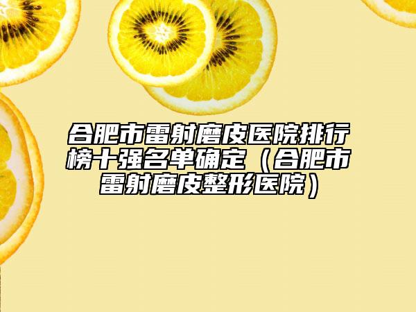 合肥市雷射磨皮医院排行榜十强名单确定（合肥市雷射磨皮整形医院）