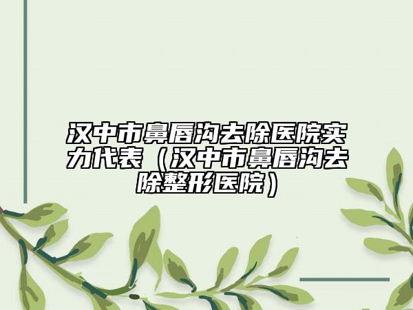 汉中市鼻唇沟去除医院实力代表（汉中市鼻唇沟去除整形医院）