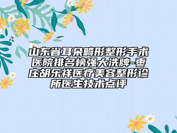 山东省耳朵畸形整形手术医院排名榜强大洗牌-枣庄胡乐祥医疗美容整形诊所医生技术点评