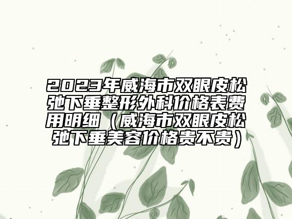 2023年威海市双眼皮松弛下垂整形外科价格表费用明细（威海市双眼皮松弛下垂美容价格贵不贵）