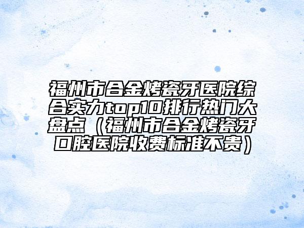 福州市合金烤瓷牙医院综合实力top10排行热门大盘点（福州市合金烤瓷牙口腔医院收费标准不贵）