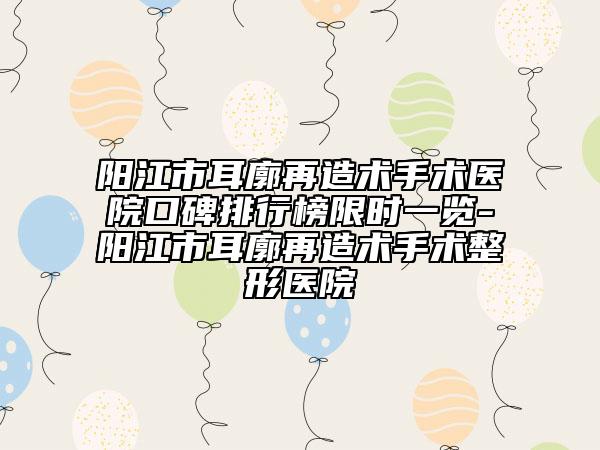 阳江市耳廓再造术手术医院口碑排行榜限时一览-阳江市耳廓再造术手术整形医院