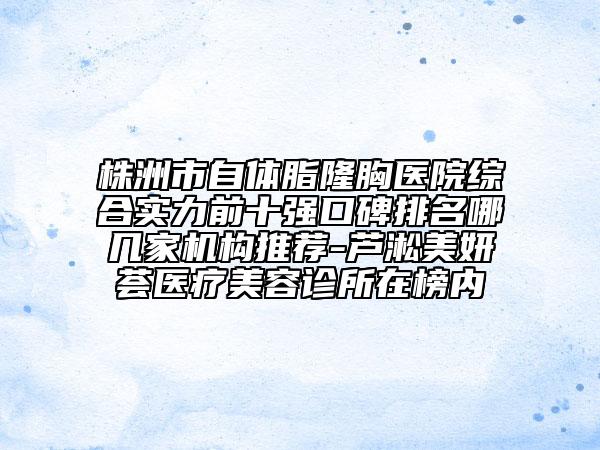 株洲市自体脂隆胸医院综合实力前十强口碑排名哪几家机构推荐-芦淞美妍荟医疗美容诊所在榜内