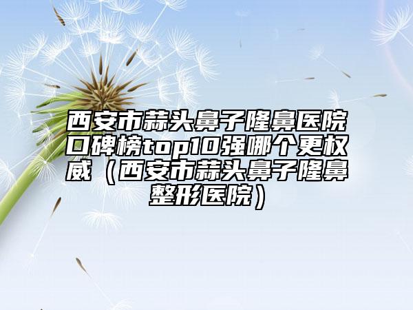 西安市蒜头鼻子隆鼻医院口碑榜top10强哪个更权威（西安市蒜头鼻子隆鼻整形医院）