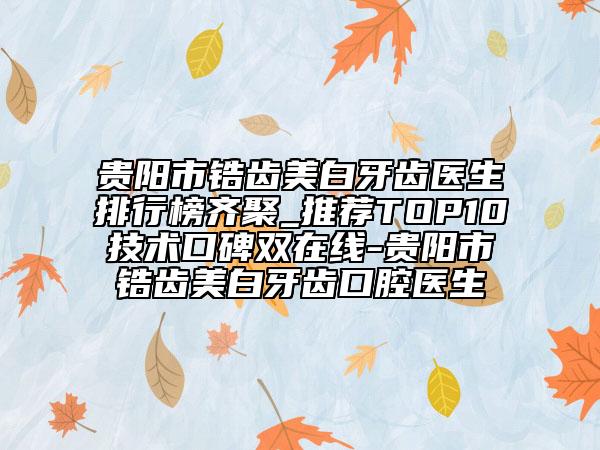 贵阳市锆齿美白牙齿医生排行榜齐聚_推荐TOP10技术口碑双在线-贵阳市锆齿美白牙齿口腔医生