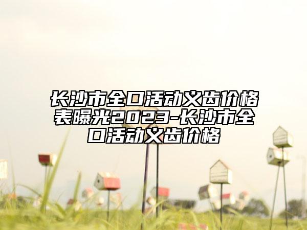 长沙市全口活动义齿价格表曝光2023-长沙市全口活动义齿价格