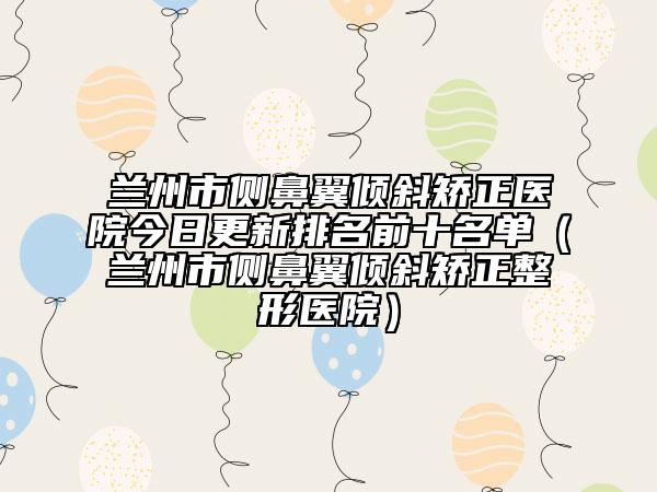 兰州市侧鼻翼倾斜矫正医院今日更新排名前十名单（兰州市侧鼻翼倾斜矫正整形医院）