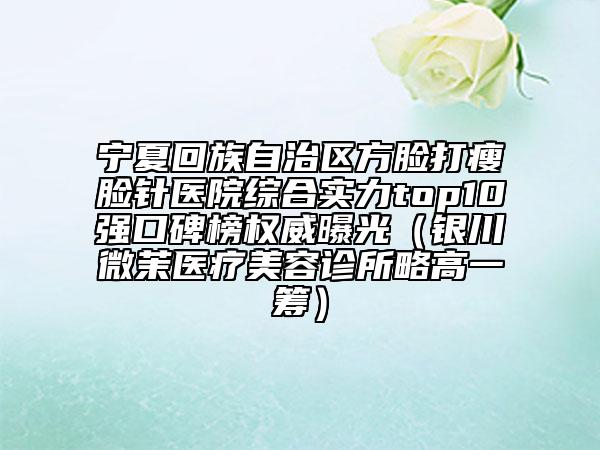 宁夏回族自治区方脸打瘦脸针医院综合实力top10强口碑榜权威曝光（银川微茉医疗美容诊所略高一筹）