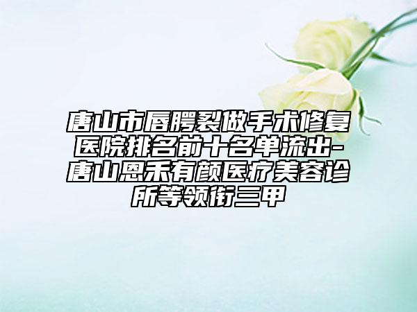 唐山市唇腭裂做手术修复医院排名前十名单流出-唐山恩禾有颜医疗美容诊所等领衔三甲