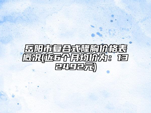 岳阳市复合式隆胸价格表概况(近6个月均价为：132492元)