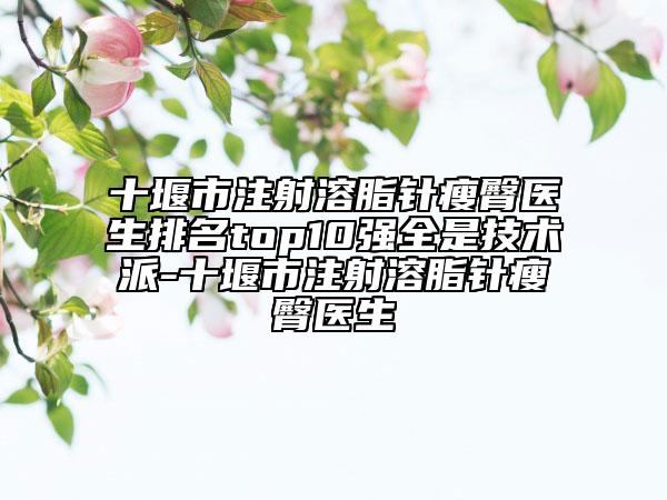 十堰市注射溶脂针瘦臀医生排名top10强全是技术派-十堰市注射溶脂针瘦臀医生