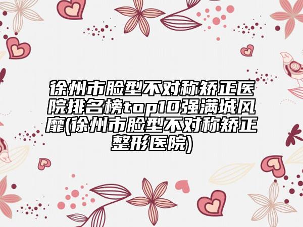 徐州市脸型不对称矫正医院排名榜top10强满城风靡(徐州市脸型不对称矫正整形医院)