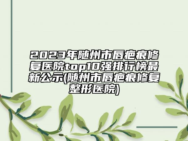 2023年随州市唇疤痕修复医院top10强排行榜最新公示(随州市唇疤痕修复整形医院)