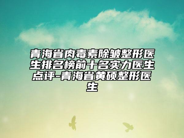 青海省肉毒素除皱整形医生排名榜前十名实力医生点评-青海省黄硕整形医生
