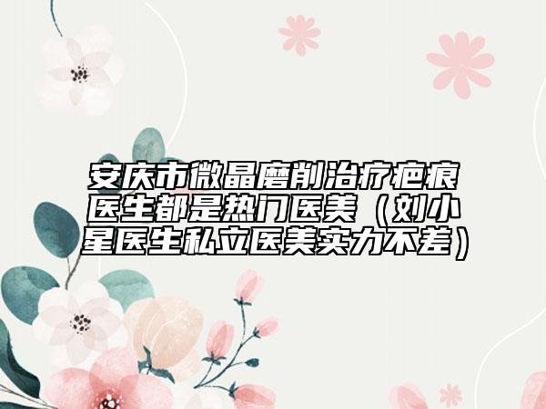安庆市微晶磨削治疗疤痕医生都是热门医美（刘小星医生私立医美实力不差）