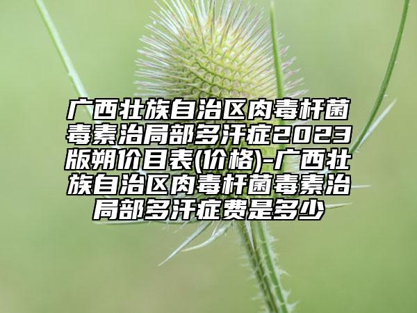 广西壮族自治区肉毒杆菌毒素治局部多汗症2023版朔价目表(价格)-广西壮族自治区肉毒杆菌毒素治局部多汗症费是多少