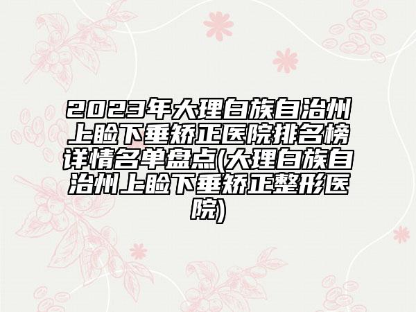 2023年大理白族自治州上睑下垂矫正医院排名榜详情名单盘点(大理白族自治州上睑下垂矫正整形医院)
