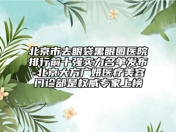 北京市去眼袋黑眼圈医院排行前十强实力名单发布-北京大方广妍医疗美容门诊部是权威专家上榜