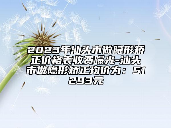 2023年汕头市做隐形矫正价格表收费曝光-汕头市做隐形矫正均价为：51293元