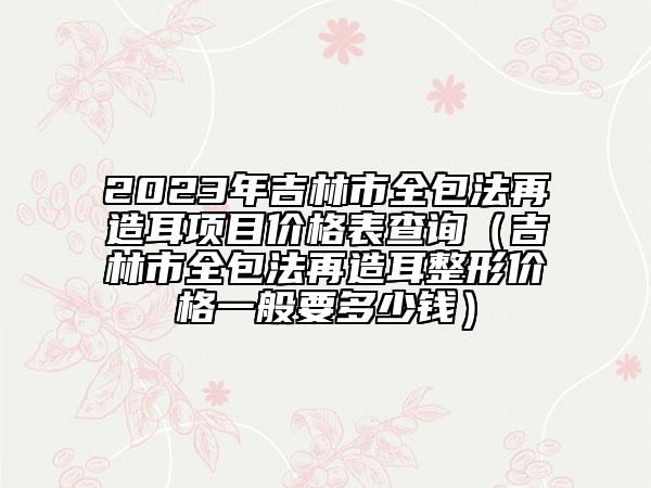 2023年吉林市全包法再造耳项目价格表查询（吉林市全包法再造耳整形价格一般要多少钱）