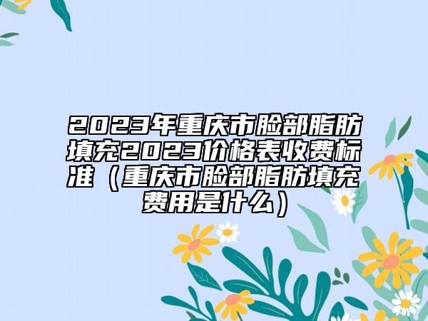 2023年重庆市脸部脂肪填充2023价格表收费标准（重庆市脸部脂肪填充费用是什么）