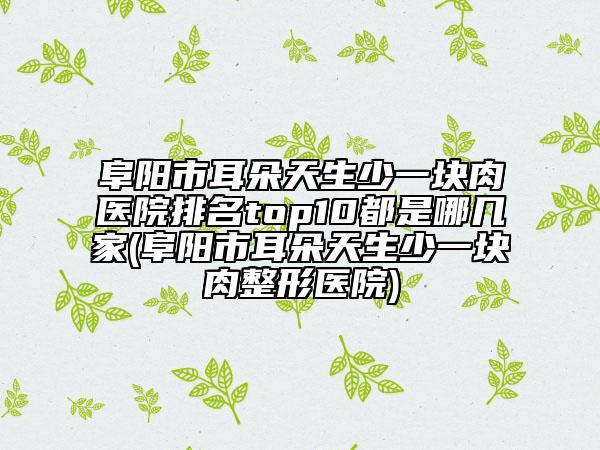 阜阳市耳朵天生少一块肉医院排名top10都是哪几家(阜阳市耳朵天生少一块肉整形医院)