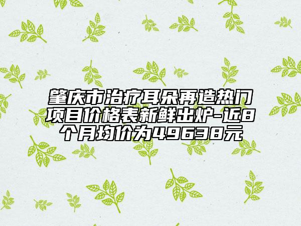 肇庆市治疗耳朵再造热门项目价格表新鲜出炉-近8个月均价为49638元