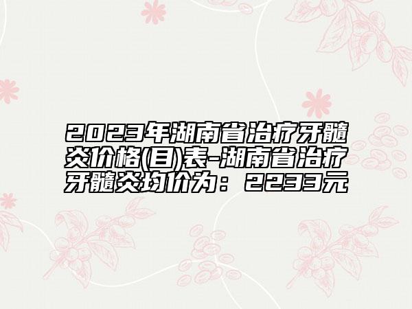 2023年湖南省治疗牙髓炎价格(目)表-湖南省治疗牙髓炎均价为：2233元