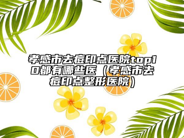 孝感市去痘印点医院top10都有哪些医（孝感市去痘印点整形医院）