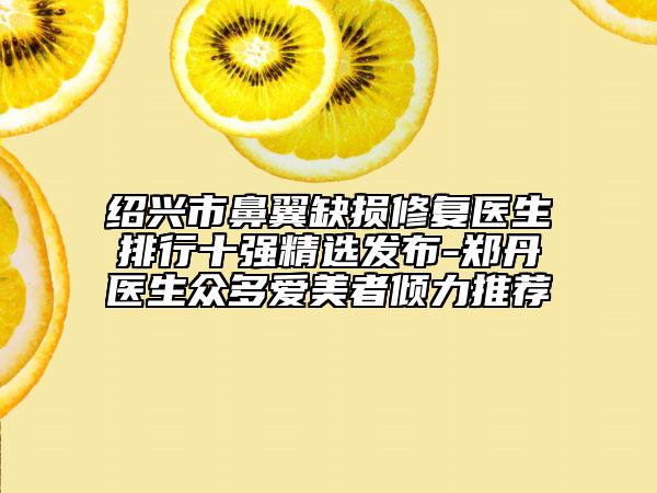 绍兴市鼻翼缺损修复医生排行十强精选发布-郑丹医生众多爱美者倾力推荐
