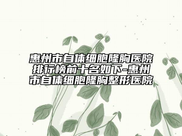 惠州市自体细胞隆胸医院排行榜前十名如下-惠州市自体细胞隆胸整形医院