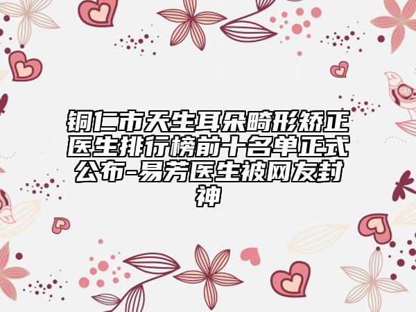 铜仁市天生耳朵畸形矫正医生排行榜前十名单正式公布-易芳医生被网友封神
